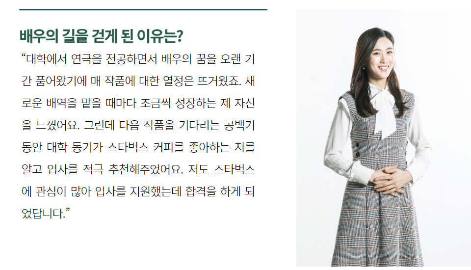 “대학에서 연극을 전공하면서 배우의 꿈을 오랜 기간 품어왔기에 매 작품에 대한 열정은 뜨거웠죠. 새로운 배역을 맡을 때마다 조금씩 성장하는 제 자신을 느꼈어요. 그런데 다음 작품을 기다리는 공백기 동안 대학 동기가 스타벅스 커피를 좋아하는 저를 알고 입사를 적극 추천해주었어요. 저도 스타벅스에 관심이 많아 입사를 지원했는데 합격을 하게 되었답니다.” 